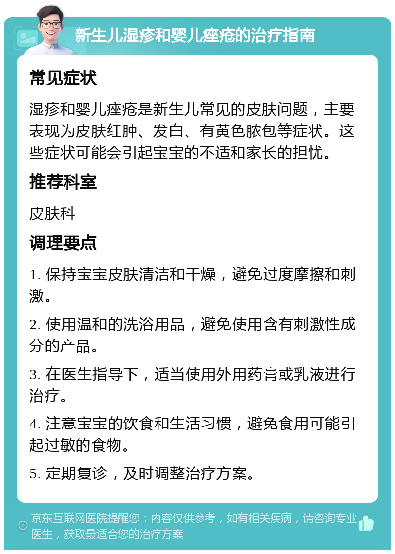 新生儿湿疹和婴儿痤疮的治疗指南 常见症状 湿疹和婴儿痤疮是新生儿常见的皮肤问题，主要表现为皮肤红肿、发白、有黄色脓包等症状。这些症状可能会引起宝宝的不适和家长的担忧。 推荐科室 皮肤科 调理要点 1. 保持宝宝皮肤清洁和干燥，避免过度摩擦和刺激。 2. 使用温和的洗浴用品，避免使用含有刺激性成分的产品。 3. 在医生指导下，适当使用外用药膏或乳液进行治疗。 4. 注意宝宝的饮食和生活习惯，避免食用可能引起过敏的食物。 5. 定期复诊，及时调整治疗方案。