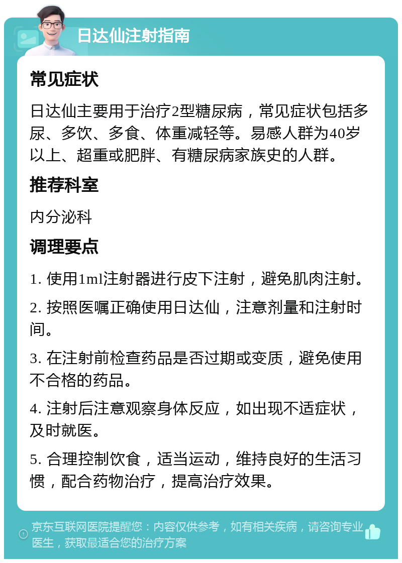 日达仙注射指南 常见症状 日达仙主要用于治疗2型糖尿病，常见症状包括多尿、多饮、多食、体重减轻等。易感人群为40岁以上、超重或肥胖、有糖尿病家族史的人群。 推荐科室 内分泌科 调理要点 1. 使用1ml注射器进行皮下注射，避免肌肉注射。 2. 按照医嘱正确使用日达仙，注意剂量和注射时间。 3. 在注射前检查药品是否过期或变质，避免使用不合格的药品。 4. 注射后注意观察身体反应，如出现不适症状，及时就医。 5. 合理控制饮食，适当运动，维持良好的生活习惯，配合药物治疗，提高治疗效果。