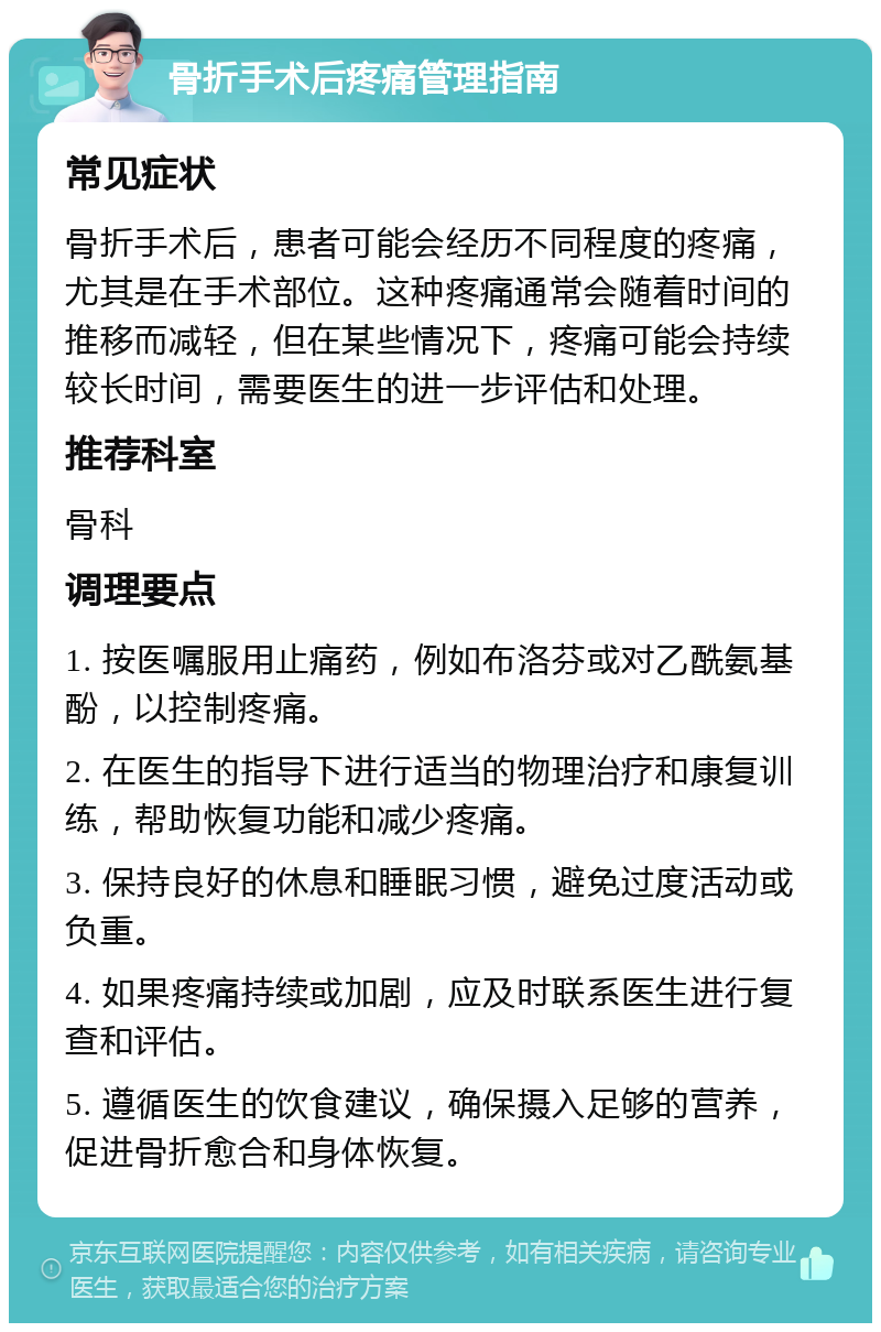 骨折手术后疼痛管理指南 常见症状 骨折手术后，患者可能会经历不同程度的疼痛，尤其是在手术部位。这种疼痛通常会随着时间的推移而减轻，但在某些情况下，疼痛可能会持续较长时间，需要医生的进一步评估和处理。 推荐科室 骨科 调理要点 1. 按医嘱服用止痛药，例如布洛芬或对乙酰氨基酚，以控制疼痛。 2. 在医生的指导下进行适当的物理治疗和康复训练，帮助恢复功能和减少疼痛。 3. 保持良好的休息和睡眠习惯，避免过度活动或负重。 4. 如果疼痛持续或加剧，应及时联系医生进行复查和评估。 5. 遵循医生的饮食建议，确保摄入足够的营养，促进骨折愈合和身体恢复。