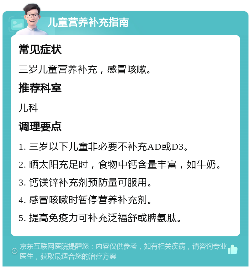 儿童营养补充指南 常见症状 三岁儿童营养补充，感冒咳嗽。 推荐科室 儿科 调理要点 1. 三岁以下儿童非必要不补充AD或D3。 2. 晒太阳充足时，食物中钙含量丰富，如牛奶。 3. 钙镁锌补充剂预防量可服用。 4. 感冒咳嗽时暂停营养补充剂。 5. 提高免疫力可补充泛福舒或脾氨肽。