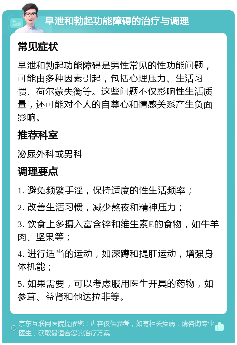 早泄和勃起功能障碍的治疗与调理 常见症状 早泄和勃起功能障碍是男性常见的性功能问题，可能由多种因素引起，包括心理压力、生活习惯、荷尔蒙失衡等。这些问题不仅影响性生活质量，还可能对个人的自尊心和情感关系产生负面影响。 推荐科室 泌尿外科或男科 调理要点 1. 避免频繁手淫，保持适度的性生活频率； 2. 改善生活习惯，减少熬夜和精神压力； 3. 饮食上多摄入富含锌和维生素E的食物，如牛羊肉、坚果等； 4. 进行适当的运动，如深蹲和提肛运动，增强身体机能； 5. 如果需要，可以考虑服用医生开具的药物，如参茸、益肾和他达拉非等。