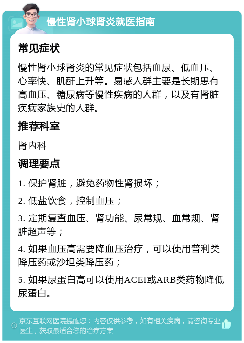 慢性肾小球肾炎就医指南 常见症状 慢性肾小球肾炎的常见症状包括血尿、低血压、心率快、肌酐上升等。易感人群主要是长期患有高血压、糖尿病等慢性疾病的人群，以及有肾脏疾病家族史的人群。 推荐科室 肾内科 调理要点 1. 保护肾脏，避免药物性肾损坏； 2. 低盐饮食，控制血压； 3. 定期复查血压、肾功能、尿常规、血常规、肾脏超声等； 4. 如果血压高需要降血压治疗，可以使用普利类降压药或沙坦类降压药； 5. 如果尿蛋白高可以使用ACEI或ARB类药物降低尿蛋白。