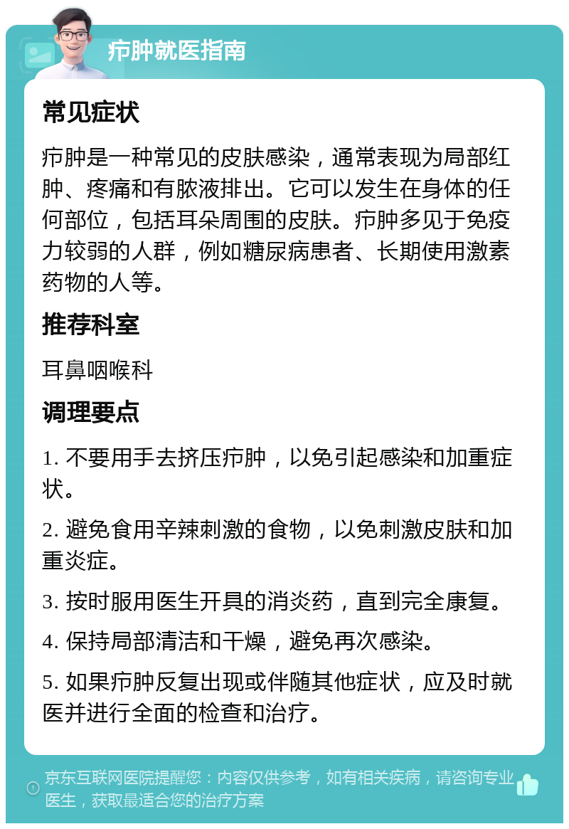 疖肿就医指南 常见症状 疖肿是一种常见的皮肤感染，通常表现为局部红肿、疼痛和有脓液排出。它可以发生在身体的任何部位，包括耳朵周围的皮肤。疖肿多见于免疫力较弱的人群，例如糖尿病患者、长期使用激素药物的人等。 推荐科室 耳鼻咽喉科 调理要点 1. 不要用手去挤压疖肿，以免引起感染和加重症状。 2. 避免食用辛辣刺激的食物，以免刺激皮肤和加重炎症。 3. 按时服用医生开具的消炎药，直到完全康复。 4. 保持局部清洁和干燥，避免再次感染。 5. 如果疖肿反复出现或伴随其他症状，应及时就医并进行全面的检查和治疗。