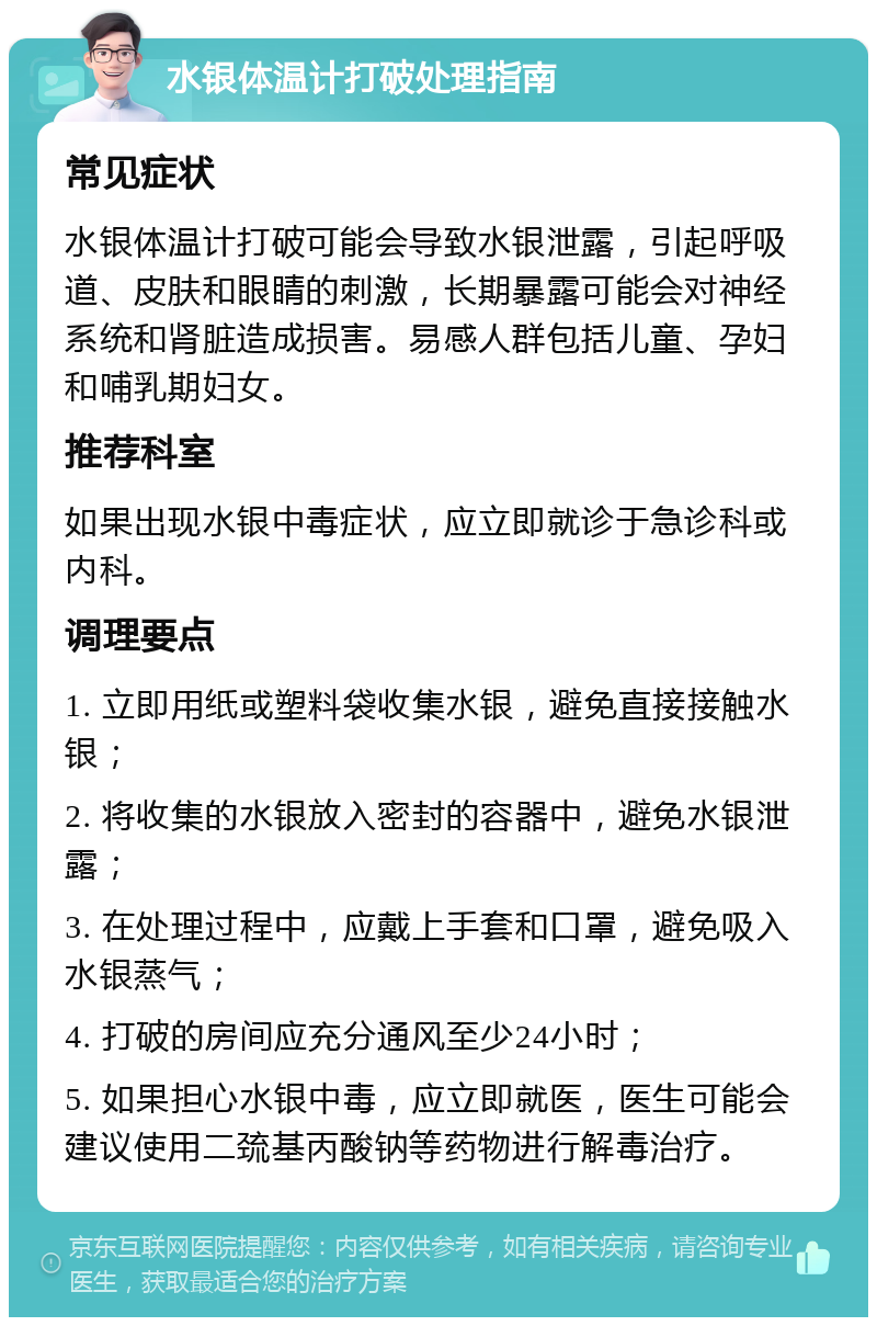 水银体温计打破处理指南 常见症状 水银体温计打破可能会导致水银泄露，引起呼吸道、皮肤和眼睛的刺激，长期暴露可能会对神经系统和肾脏造成损害。易感人群包括儿童、孕妇和哺乳期妇女。 推荐科室 如果出现水银中毒症状，应立即就诊于急诊科或内科。 调理要点 1. 立即用纸或塑料袋收集水银，避免直接接触水银； 2. 将收集的水银放入密封的容器中，避免水银泄露； 3. 在处理过程中，应戴上手套和口罩，避免吸入水银蒸气； 4. 打破的房间应充分通风至少24小时； 5. 如果担心水银中毒，应立即就医，医生可能会建议使用二巯基丙酸钠等药物进行解毒治疗。