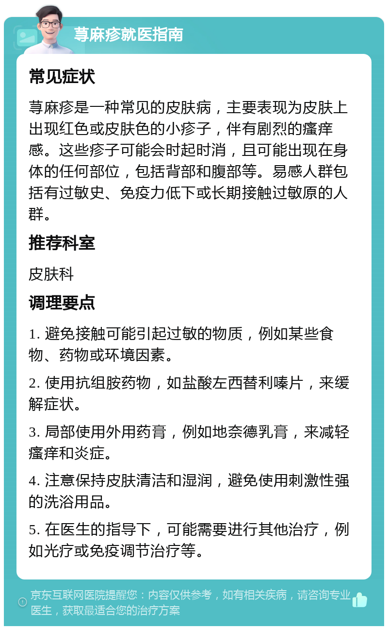 荨麻疹就医指南 常见症状 荨麻疹是一种常见的皮肤病，主要表现为皮肤上出现红色或皮肤色的小疹子，伴有剧烈的瘙痒感。这些疹子可能会时起时消，且可能出现在身体的任何部位，包括背部和腹部等。易感人群包括有过敏史、免疫力低下或长期接触过敏原的人群。 推荐科室 皮肤科 调理要点 1. 避免接触可能引起过敏的物质，例如某些食物、药物或环境因素。 2. 使用抗组胺药物，如盐酸左西替利嗪片，来缓解症状。 3. 局部使用外用药膏，例如地奈德乳膏，来减轻瘙痒和炎症。 4. 注意保持皮肤清洁和湿润，避免使用刺激性强的洗浴用品。 5. 在医生的指导下，可能需要进行其他治疗，例如光疗或免疫调节治疗等。