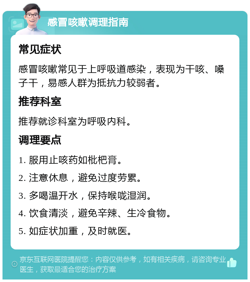 感冒咳嗽调理指南 常见症状 感冒咳嗽常见于上呼吸道感染，表现为干咳、嗓子干，易感人群为抵抗力较弱者。 推荐科室 推荐就诊科室为呼吸内科。 调理要点 1. 服用止咳药如枇杷膏。 2. 注意休息，避免过度劳累。 3. 多喝温开水，保持喉咙湿润。 4. 饮食清淡，避免辛辣、生冷食物。 5. 如症状加重，及时就医。