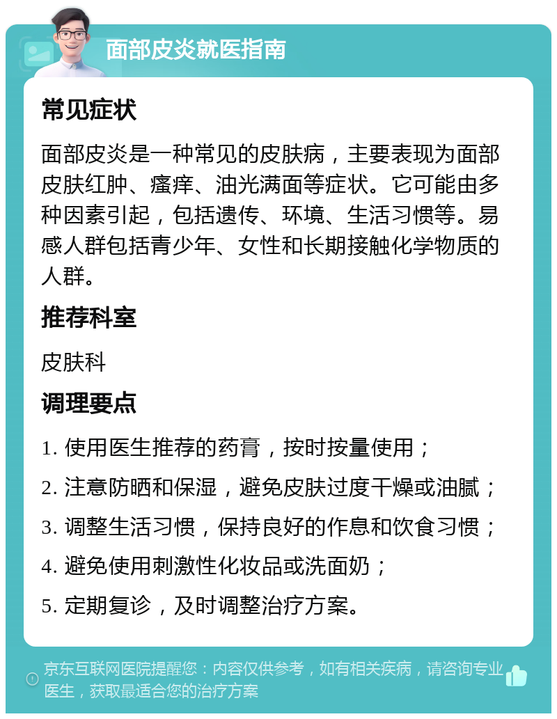 面部皮炎就医指南 常见症状 面部皮炎是一种常见的皮肤病，主要表现为面部皮肤红肿、瘙痒、油光满面等症状。它可能由多种因素引起，包括遗传、环境、生活习惯等。易感人群包括青少年、女性和长期接触化学物质的人群。 推荐科室 皮肤科 调理要点 1. 使用医生推荐的药膏，按时按量使用； 2. 注意防晒和保湿，避免皮肤过度干燥或油腻； 3. 调整生活习惯，保持良好的作息和饮食习惯； 4. 避免使用刺激性化妆品或洗面奶； 5. 定期复诊，及时调整治疗方案。