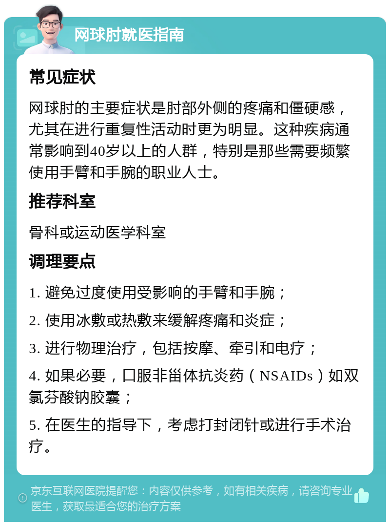 网球肘就医指南 常见症状 网球肘的主要症状是肘部外侧的疼痛和僵硬感，尤其在进行重复性活动时更为明显。这种疾病通常影响到40岁以上的人群，特别是那些需要频繁使用手臂和手腕的职业人士。 推荐科室 骨科或运动医学科室 调理要点 1. 避免过度使用受影响的手臂和手腕； 2. 使用冰敷或热敷来缓解疼痛和炎症； 3. 进行物理治疗，包括按摩、牵引和电疗； 4. 如果必要，口服非甾体抗炎药（NSAIDs）如双氯芬酸钠胶囊； 5. 在医生的指导下，考虑打封闭针或进行手术治疗。