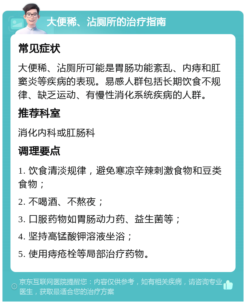 大便稀、沾厕所的治疗指南 常见症状 大便稀、沾厕所可能是胃肠功能紊乱、内痔和肛窦炎等疾病的表现。易感人群包括长期饮食不规律、缺乏运动、有慢性消化系统疾病的人群。 推荐科室 消化内科或肛肠科 调理要点 1. 饮食清淡规律，避免寒凉辛辣刺激食物和豆类食物； 2. 不喝酒、不熬夜； 3. 口服药物如胃肠动力药、益生菌等； 4. 坚持高锰酸钾溶液坐浴； 5. 使用痔疮栓等局部治疗药物。