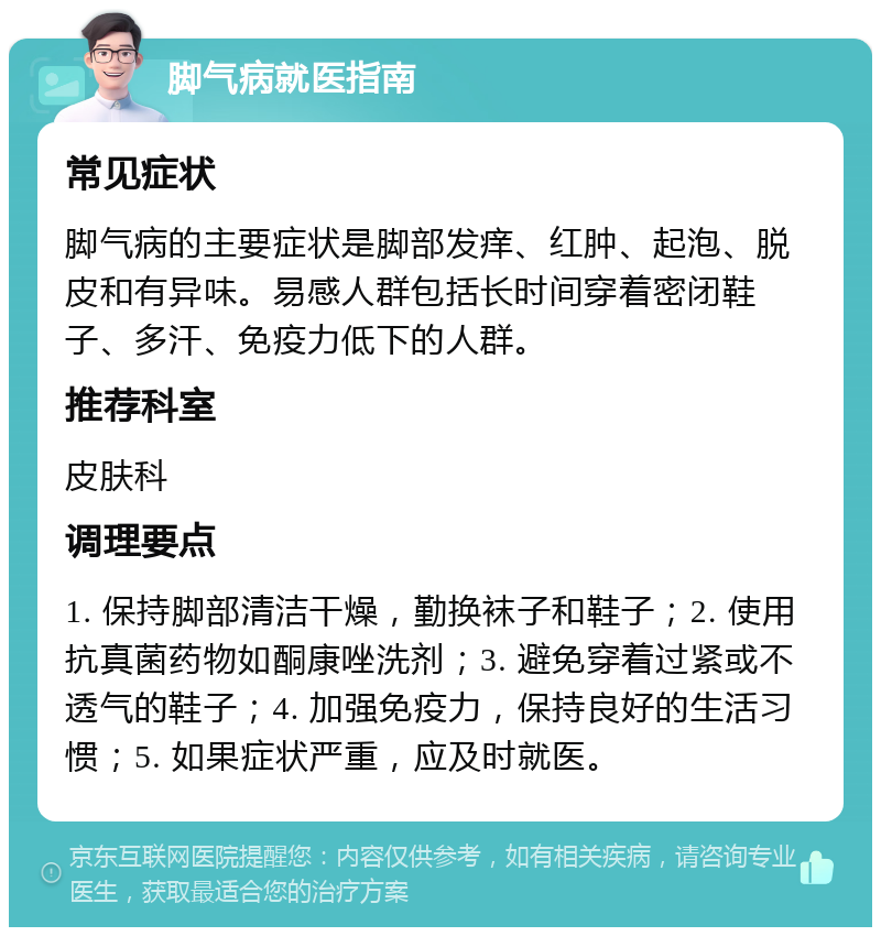 脚气病就医指南 常见症状 脚气病的主要症状是脚部发痒、红肿、起泡、脱皮和有异味。易感人群包括长时间穿着密闭鞋子、多汗、免疫力低下的人群。 推荐科室 皮肤科 调理要点 1. 保持脚部清洁干燥，勤换袜子和鞋子；2. 使用抗真菌药物如酮康唑洗剂；3. 避免穿着过紧或不透气的鞋子；4. 加强免疫力，保持良好的生活习惯；5. 如果症状严重，应及时就医。