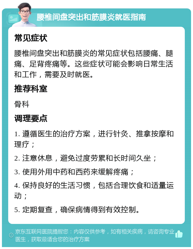 腰椎间盘突出和筋膜炎就医指南 常见症状 腰椎间盘突出和筋膜炎的常见症状包括腰痛、腿痛、足背疼痛等。这些症状可能会影响日常生活和工作，需要及时就医。 推荐科室 骨科 调理要点 1. 遵循医生的治疗方案，进行针灸、推拿按摩和理疗； 2. 注意休息，避免过度劳累和长时间久坐； 3. 使用外用中药和西药来缓解疼痛； 4. 保持良好的生活习惯，包括合理饮食和适量运动； 5. 定期复查，确保病情得到有效控制。