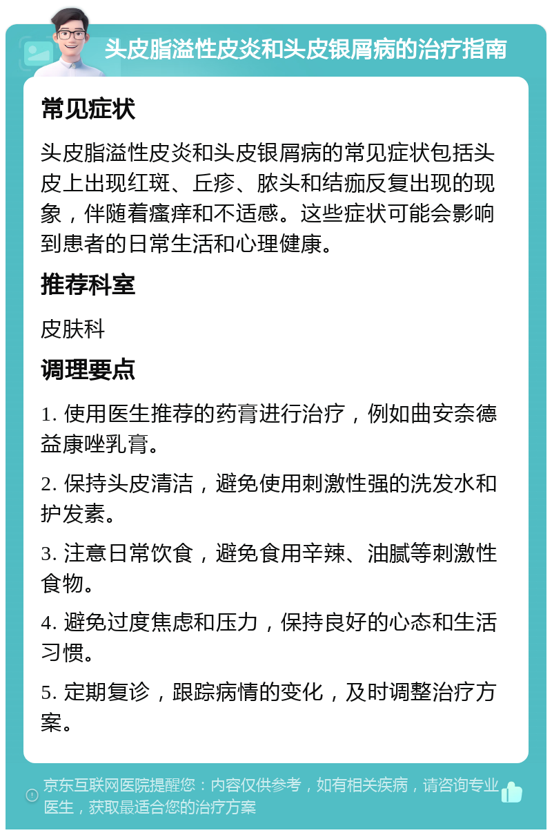 头皮脂溢性皮炎和头皮银屑病的治疗指南 常见症状 头皮脂溢性皮炎和头皮银屑病的常见症状包括头皮上出现红斑、丘疹、脓头和结痂反复出现的现象，伴随着瘙痒和不适感。这些症状可能会影响到患者的日常生活和心理健康。 推荐科室 皮肤科 调理要点 1. 使用医生推荐的药膏进行治疗，例如曲安奈德益康唑乳膏。 2. 保持头皮清洁，避免使用刺激性强的洗发水和护发素。 3. 注意日常饮食，避免食用辛辣、油腻等刺激性食物。 4. 避免过度焦虑和压力，保持良好的心态和生活习惯。 5. 定期复诊，跟踪病情的变化，及时调整治疗方案。