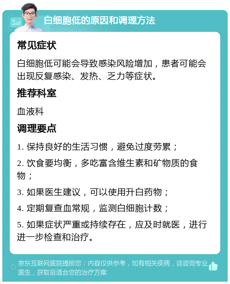 白细胞低的原因和调理方法 常见症状 白细胞低可能会导致感染风险增加，患者可能会出现反复感染、发热、乏力等症状。 推荐科室 血液科 调理要点 1. 保持良好的生活习惯，避免过度劳累； 2. 饮食要均衡，多吃富含维生素和矿物质的食物； 3. 如果医生建议，可以使用升白药物； 4. 定期复查血常规，监测白细胞计数； 5. 如果症状严重或持续存在，应及时就医，进行进一步检查和治疗。