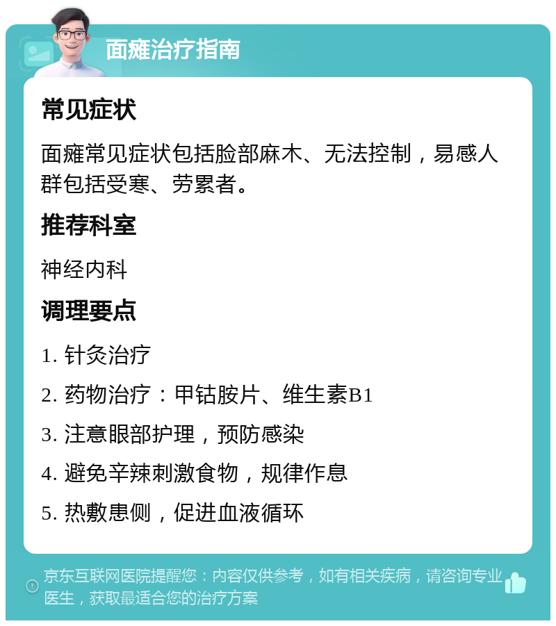 面瘫治疗指南 常见症状 面瘫常见症状包括脸部麻木、无法控制，易感人群包括受寒、劳累者。 推荐科室 神经内科 调理要点 1. 针灸治疗 2. 药物治疗：甲钴胺片、维生素B1 3. 注意眼部护理，预防感染 4. 避免辛辣刺激食物，规律作息 5. 热敷患侧，促进血液循环