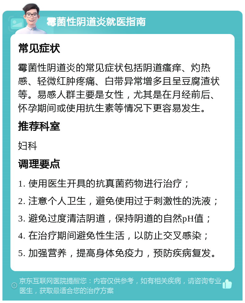 霉菌性阴道炎就医指南 常见症状 霉菌性阴道炎的常见症状包括阴道瘙痒、灼热感、轻微红肿疼痛、白带异常增多且呈豆腐渣状等。易感人群主要是女性，尤其是在月经前后、怀孕期间或使用抗生素等情况下更容易发生。 推荐科室 妇科 调理要点 1. 使用医生开具的抗真菌药物进行治疗； 2. 注意个人卫生，避免使用过于刺激性的洗液； 3. 避免过度清洁阴道，保持阴道的自然pH值； 4. 在治疗期间避免性生活，以防止交叉感染； 5. 加强营养，提高身体免疫力，预防疾病复发。