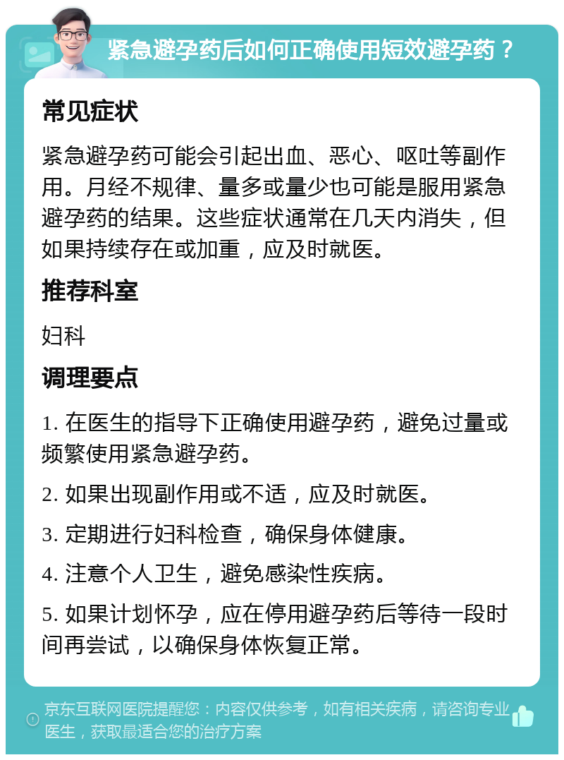 紧急避孕药后如何正确使用短效避孕药？ 常见症状 紧急避孕药可能会引起出血、恶心、呕吐等副作用。月经不规律、量多或量少也可能是服用紧急避孕药的结果。这些症状通常在几天内消失，但如果持续存在或加重，应及时就医。 推荐科室 妇科 调理要点 1. 在医生的指导下正确使用避孕药，避免过量或频繁使用紧急避孕药。 2. 如果出现副作用或不适，应及时就医。 3. 定期进行妇科检查，确保身体健康。 4. 注意个人卫生，避免感染性疾病。 5. 如果计划怀孕，应在停用避孕药后等待一段时间再尝试，以确保身体恢复正常。