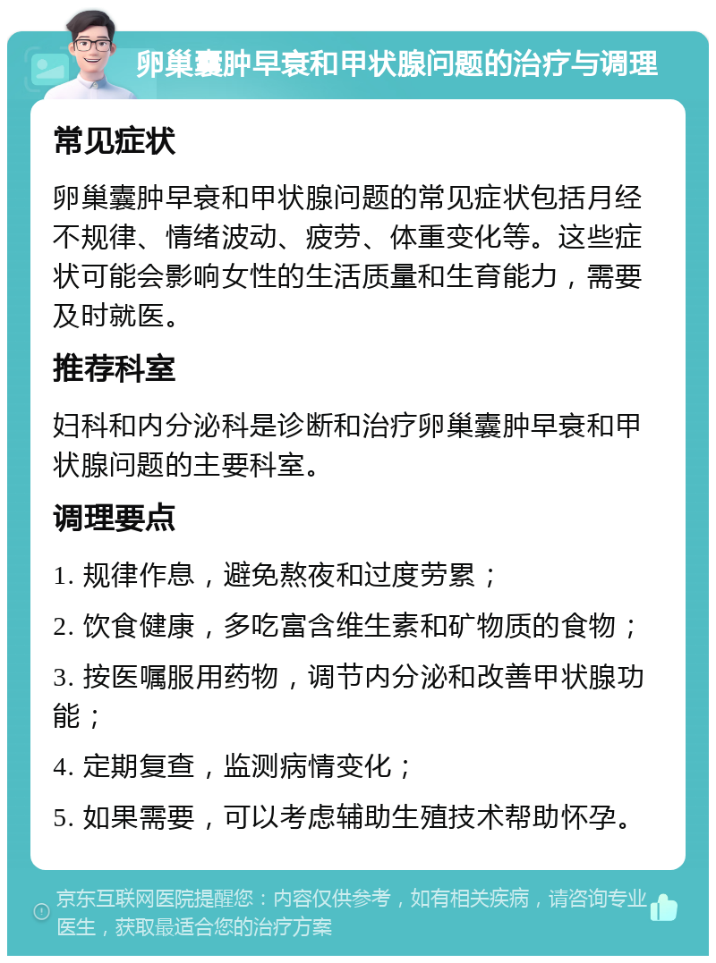 卵巢囊肿早衰和甲状腺问题的治疗与调理 常见症状 卵巢囊肿早衰和甲状腺问题的常见症状包括月经不规律、情绪波动、疲劳、体重变化等。这些症状可能会影响女性的生活质量和生育能力，需要及时就医。 推荐科室 妇科和内分泌科是诊断和治疗卵巢囊肿早衰和甲状腺问题的主要科室。 调理要点 1. 规律作息，避免熬夜和过度劳累； 2. 饮食健康，多吃富含维生素和矿物质的食物； 3. 按医嘱服用药物，调节内分泌和改善甲状腺功能； 4. 定期复查，监测病情变化； 5. 如果需要，可以考虑辅助生殖技术帮助怀孕。