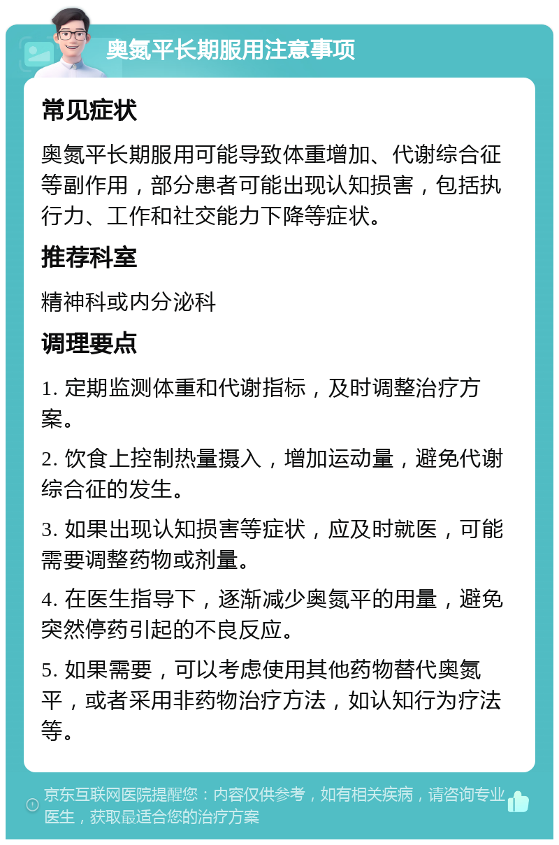 奥氮平长期服用注意事项 常见症状 奥氮平长期服用可能导致体重增加、代谢综合征等副作用，部分患者可能出现认知损害，包括执行力、工作和社交能力下降等症状。 推荐科室 精神科或内分泌科 调理要点 1. 定期监测体重和代谢指标，及时调整治疗方案。 2. 饮食上控制热量摄入，增加运动量，避免代谢综合征的发生。 3. 如果出现认知损害等症状，应及时就医，可能需要调整药物或剂量。 4. 在医生指导下，逐渐减少奥氮平的用量，避免突然停药引起的不良反应。 5. 如果需要，可以考虑使用其他药物替代奥氮平，或者采用非药物治疗方法，如认知行为疗法等。