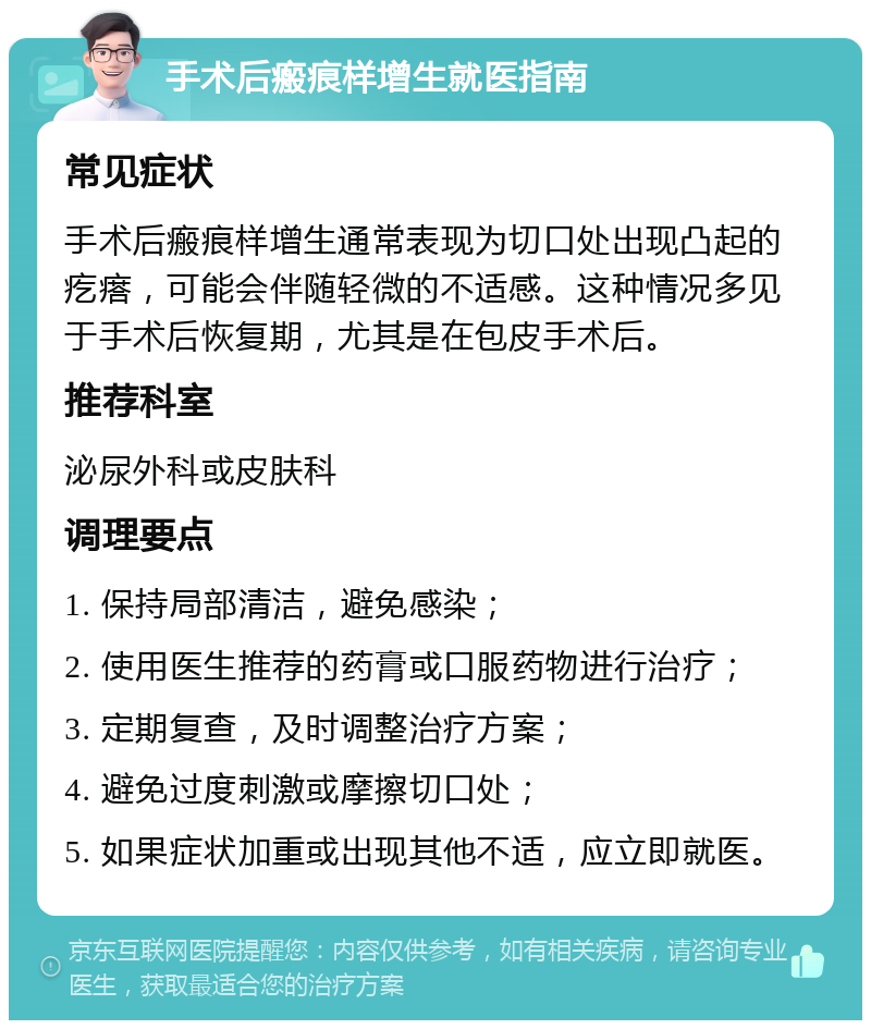 手术后瘢痕样增生就医指南 常见症状 手术后瘢痕样增生通常表现为切口处出现凸起的疙瘩，可能会伴随轻微的不适感。这种情况多见于手术后恢复期，尤其是在包皮手术后。 推荐科室 泌尿外科或皮肤科 调理要点 1. 保持局部清洁，避免感染； 2. 使用医生推荐的药膏或口服药物进行治疗； 3. 定期复查，及时调整治疗方案； 4. 避免过度刺激或摩擦切口处； 5. 如果症状加重或出现其他不适，应立即就医。