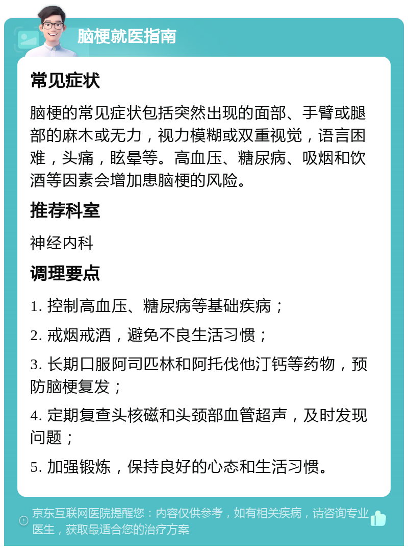 脑梗就医指南 常见症状 脑梗的常见症状包括突然出现的面部、手臂或腿部的麻木或无力，视力模糊或双重视觉，语言困难，头痛，眩晕等。高血压、糖尿病、吸烟和饮酒等因素会增加患脑梗的风险。 推荐科室 神经内科 调理要点 1. 控制高血压、糖尿病等基础疾病； 2. 戒烟戒酒，避免不良生活习惯； 3. 长期口服阿司匹林和阿托伐他汀钙等药物，预防脑梗复发； 4. 定期复查头核磁和头颈部血管超声，及时发现问题； 5. 加强锻炼，保持良好的心态和生活习惯。