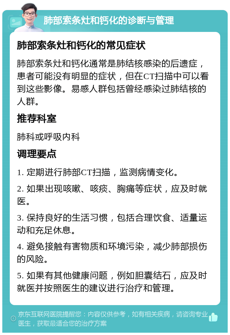 肺部索条灶和钙化的诊断与管理 肺部索条灶和钙化的常见症状 肺部索条灶和钙化通常是肺结核感染的后遗症，患者可能没有明显的症状，但在CT扫描中可以看到这些影像。易感人群包括曾经感染过肺结核的人群。 推荐科室 肺科或呼吸内科 调理要点 1. 定期进行肺部CT扫描，监测病情变化。 2. 如果出现咳嗽、咳痰、胸痛等症状，应及时就医。 3. 保持良好的生活习惯，包括合理饮食、适量运动和充足休息。 4. 避免接触有害物质和环境污染，减少肺部损伤的风险。 5. 如果有其他健康问题，例如胆囊结石，应及时就医并按照医生的建议进行治疗和管理。