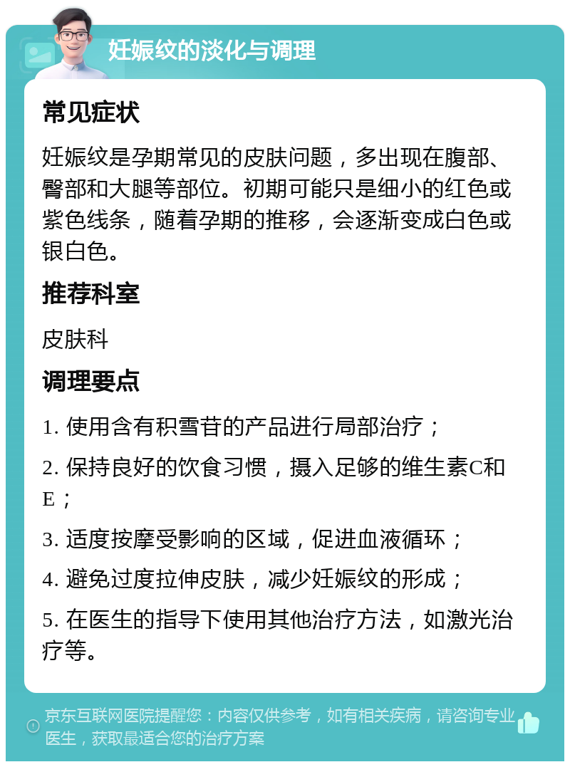 妊娠纹的淡化与调理 常见症状 妊娠纹是孕期常见的皮肤问题，多出现在腹部、臀部和大腿等部位。初期可能只是细小的红色或紫色线条，随着孕期的推移，会逐渐变成白色或银白色。 推荐科室 皮肤科 调理要点 1. 使用含有积雪苷的产品进行局部治疗； 2. 保持良好的饮食习惯，摄入足够的维生素C和E； 3. 适度按摩受影响的区域，促进血液循环； 4. 避免过度拉伸皮肤，减少妊娠纹的形成； 5. 在医生的指导下使用其他治疗方法，如激光治疗等。