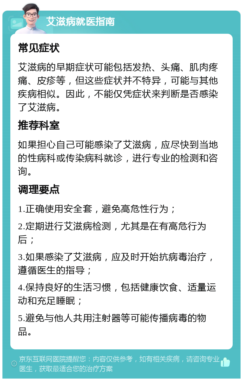 艾滋病就医指南 常见症状 艾滋病的早期症状可能包括发热、头痛、肌肉疼痛、皮疹等，但这些症状并不特异，可能与其他疾病相似。因此，不能仅凭症状来判断是否感染了艾滋病。 推荐科室 如果担心自己可能感染了艾滋病，应尽快到当地的性病科或传染病科就诊，进行专业的检测和咨询。 调理要点 1.正确使用安全套，避免高危性行为； 2.定期进行艾滋病检测，尤其是在有高危行为后； 3.如果感染了艾滋病，应及时开始抗病毒治疗，遵循医生的指导； 4.保持良好的生活习惯，包括健康饮食、适量运动和充足睡眠； 5.避免与他人共用注射器等可能传播病毒的物品。