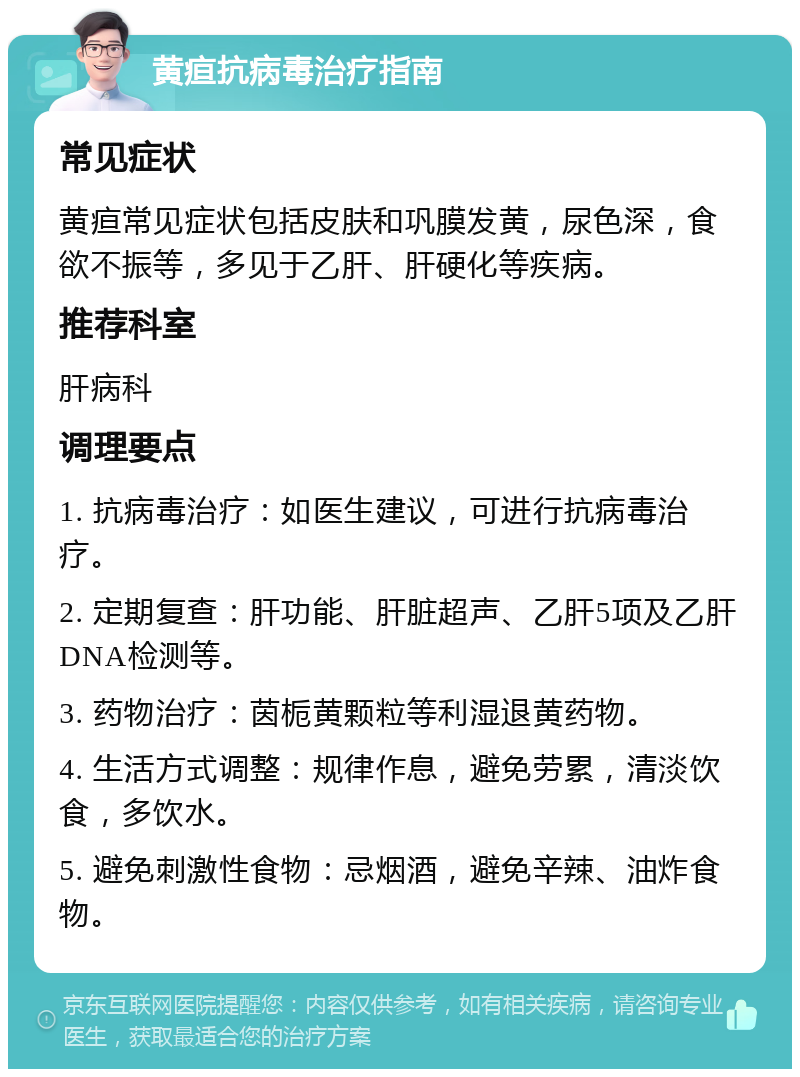 黄疸抗病毒治疗指南 常见症状 黄疸常见症状包括皮肤和巩膜发黄，尿色深，食欲不振等，多见于乙肝、肝硬化等疾病。 推荐科室 肝病科 调理要点 1. 抗病毒治疗：如医生建议，可进行抗病毒治疗。 2. 定期复查：肝功能、肝脏超声、乙肝5项及乙肝DNA检测等。 3. 药物治疗：茵栀黄颗粒等利湿退黄药物。 4. 生活方式调整：规律作息，避免劳累，清淡饮食，多饮水。 5. 避免刺激性食物：忌烟酒，避免辛辣、油炸食物。