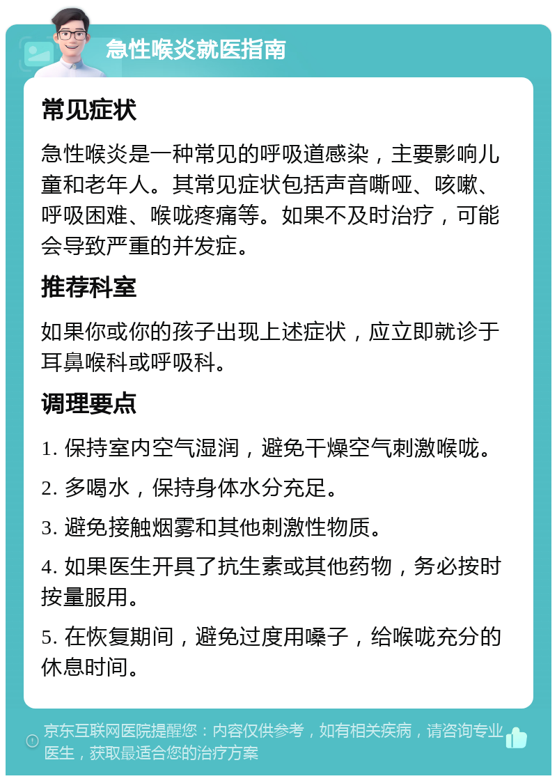 急性喉炎就医指南 常见症状 急性喉炎是一种常见的呼吸道感染，主要影响儿童和老年人。其常见症状包括声音嘶哑、咳嗽、呼吸困难、喉咙疼痛等。如果不及时治疗，可能会导致严重的并发症。 推荐科室 如果你或你的孩子出现上述症状，应立即就诊于耳鼻喉科或呼吸科。 调理要点 1. 保持室内空气湿润，避免干燥空气刺激喉咙。 2. 多喝水，保持身体水分充足。 3. 避免接触烟雾和其他刺激性物质。 4. 如果医生开具了抗生素或其他药物，务必按时按量服用。 5. 在恢复期间，避免过度用嗓子，给喉咙充分的休息时间。