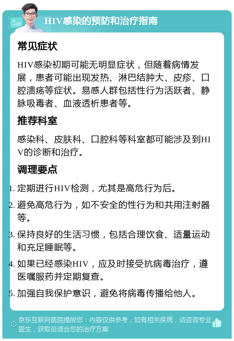 HIV感染的预防和治疗指南 常见症状 HIV感染初期可能无明显症状，但随着病情发展，患者可能出现发热、淋巴结肿大、皮疹、口腔溃疡等症状。易感人群包括性行为活跃者、静脉吸毒者、血液透析患者等。 推荐科室 感染科、皮肤科、口腔科等科室都可能涉及到HIV的诊断和治疗。 调理要点 定期进行HIV检测，尤其是高危行为后。 避免高危行为，如不安全的性行为和共用注射器等。 保持良好的生活习惯，包括合理饮食、适量运动和充足睡眠等。 如果已经感染HIV，应及时接受抗病毒治疗，遵医嘱服药并定期复查。 加强自我保护意识，避免将病毒传播给他人。