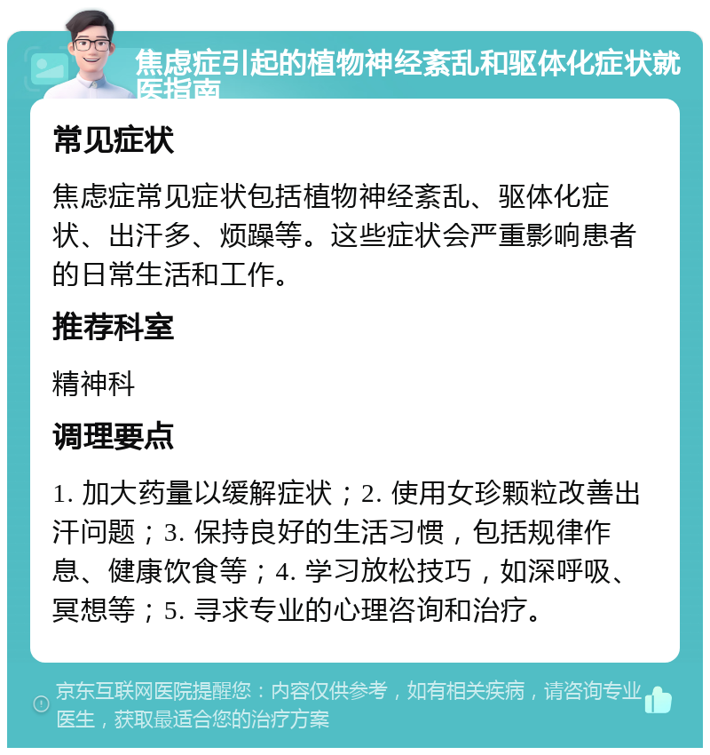 焦虑症引起的植物神经紊乱和驱体化症状就医指南 常见症状 焦虑症常见症状包括植物神经紊乱、驱体化症状、出汗多、烦躁等。这些症状会严重影响患者的日常生活和工作。 推荐科室 精神科 调理要点 1. 加大药量以缓解症状；2. 使用女珍颗粒改善出汗问题；3. 保持良好的生活习惯，包括规律作息、健康饮食等；4. 学习放松技巧，如深呼吸、冥想等；5. 寻求专业的心理咨询和治疗。