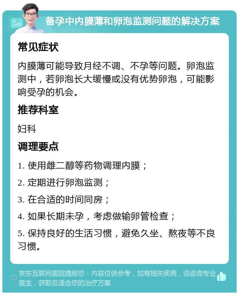 备孕中内膜薄和卵泡监测问题的解决方案 常见症状 内膜薄可能导致月经不调、不孕等问题。卵泡监测中，若卵泡长大缓慢或没有优势卵泡，可能影响受孕的机会。 推荐科室 妇科 调理要点 1. 使用雌二醇等药物调理内膜； 2. 定期进行卵泡监测； 3. 在合适的时间同房； 4. 如果长期未孕，考虑做输卵管检查； 5. 保持良好的生活习惯，避免久坐、熬夜等不良习惯。