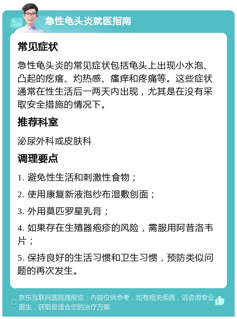 急性龟头炎就医指南 常见症状 急性龟头炎的常见症状包括龟头上出现小水泡、凸起的疙瘩、灼热感、瘙痒和疼痛等。这些症状通常在性生活后一两天内出现，尤其是在没有采取安全措施的情况下。 推荐科室 泌尿外科或皮肤科 调理要点 1. 避免性生活和刺激性食物； 2. 使用康复新液泡纱布湿敷创面； 3. 外用莫匹罗星乳膏； 4. 如果存在生殖器疱疹的风险，需服用阿昔洛韦片； 5. 保持良好的生活习惯和卫生习惯，预防类似问题的再次发生。