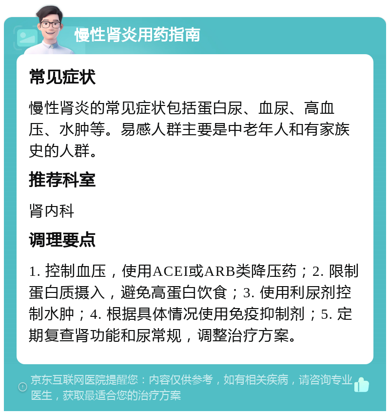 慢性肾炎用药指南 常见症状 慢性肾炎的常见症状包括蛋白尿、血尿、高血压、水肿等。易感人群主要是中老年人和有家族史的人群。 推荐科室 肾内科 调理要点 1. 控制血压，使用ACEI或ARB类降压药；2. 限制蛋白质摄入，避免高蛋白饮食；3. 使用利尿剂控制水肿；4. 根据具体情况使用免疫抑制剂；5. 定期复查肾功能和尿常规，调整治疗方案。