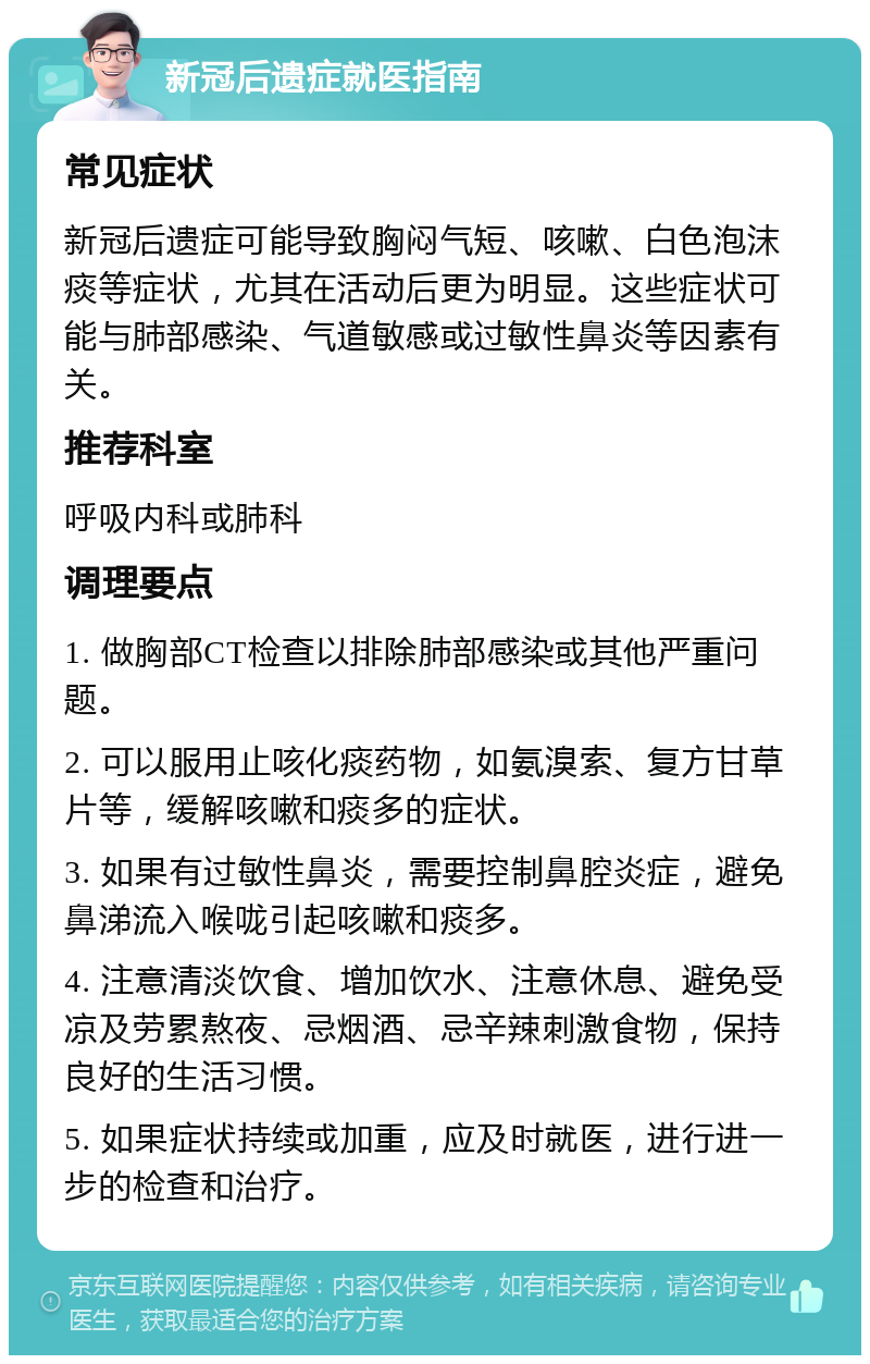 新冠后遗症就医指南 常见症状 新冠后遗症可能导致胸闷气短、咳嗽、白色泡沫痰等症状，尤其在活动后更为明显。这些症状可能与肺部感染、气道敏感或过敏性鼻炎等因素有关。 推荐科室 呼吸内科或肺科 调理要点 1. 做胸部CT检查以排除肺部感染或其他严重问题。 2. 可以服用止咳化痰药物，如氨溴索、复方甘草片等，缓解咳嗽和痰多的症状。 3. 如果有过敏性鼻炎，需要控制鼻腔炎症，避免鼻涕流入喉咙引起咳嗽和痰多。 4. 注意清淡饮食、增加饮水、注意休息、避免受凉及劳累熬夜、忌烟酒、忌辛辣刺激食物，保持良好的生活习惯。 5. 如果症状持续或加重，应及时就医，进行进一步的检查和治疗。
