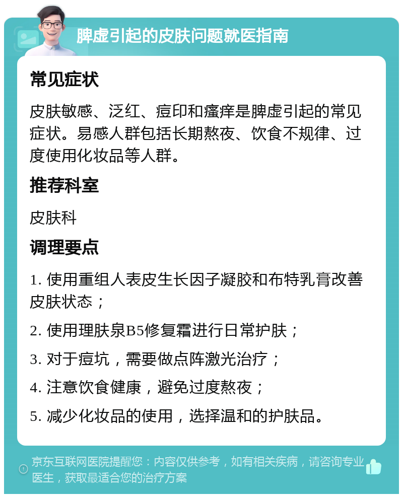 脾虚引起的皮肤问题就医指南 常见症状 皮肤敏感、泛红、痘印和瘙痒是脾虚引起的常见症状。易感人群包括长期熬夜、饮食不规律、过度使用化妆品等人群。 推荐科室 皮肤科 调理要点 1. 使用重组人表皮生长因子凝胶和布特乳膏改善皮肤状态； 2. 使用理肤泉B5修复霜进行日常护肤； 3. 对于痘坑，需要做点阵激光治疗； 4. 注意饮食健康，避免过度熬夜； 5. 减少化妆品的使用，选择温和的护肤品。