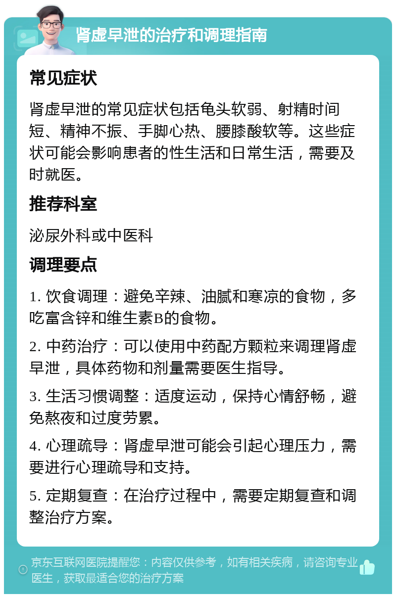 肾虚早泄的治疗和调理指南 常见症状 肾虚早泄的常见症状包括龟头软弱、射精时间短、精神不振、手脚心热、腰膝酸软等。这些症状可能会影响患者的性生活和日常生活，需要及时就医。 推荐科室 泌尿外科或中医科 调理要点 1. 饮食调理：避免辛辣、油腻和寒凉的食物，多吃富含锌和维生素B的食物。 2. 中药治疗：可以使用中药配方颗粒来调理肾虚早泄，具体药物和剂量需要医生指导。 3. 生活习惯调整：适度运动，保持心情舒畅，避免熬夜和过度劳累。 4. 心理疏导：肾虚早泄可能会引起心理压力，需要进行心理疏导和支持。 5. 定期复查：在治疗过程中，需要定期复查和调整治疗方案。