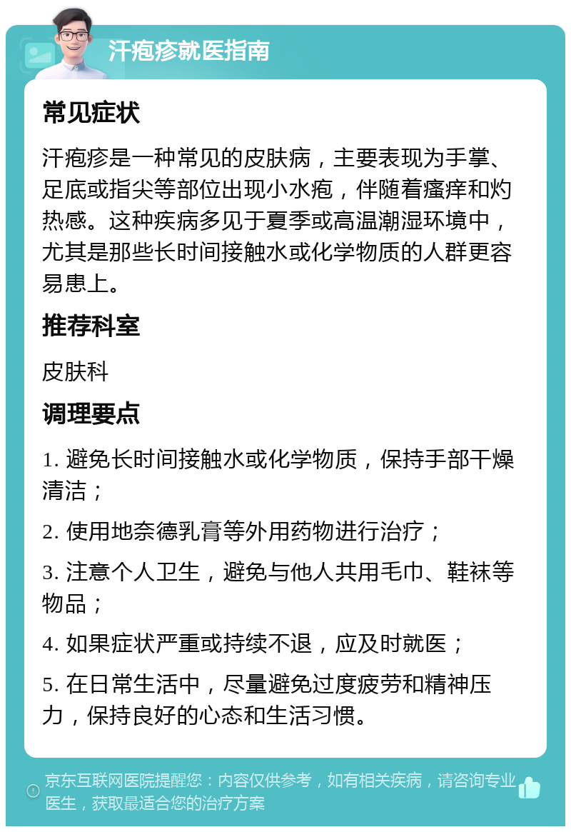 汗疱疹就医指南 常见症状 汗疱疹是一种常见的皮肤病，主要表现为手掌、足底或指尖等部位出现小水疱，伴随着瘙痒和灼热感。这种疾病多见于夏季或高温潮湿环境中，尤其是那些长时间接触水或化学物质的人群更容易患上。 推荐科室 皮肤科 调理要点 1. 避免长时间接触水或化学物质，保持手部干燥清洁； 2. 使用地奈德乳膏等外用药物进行治疗； 3. 注意个人卫生，避免与他人共用毛巾、鞋袜等物品； 4. 如果症状严重或持续不退，应及时就医； 5. 在日常生活中，尽量避免过度疲劳和精神压力，保持良好的心态和生活习惯。