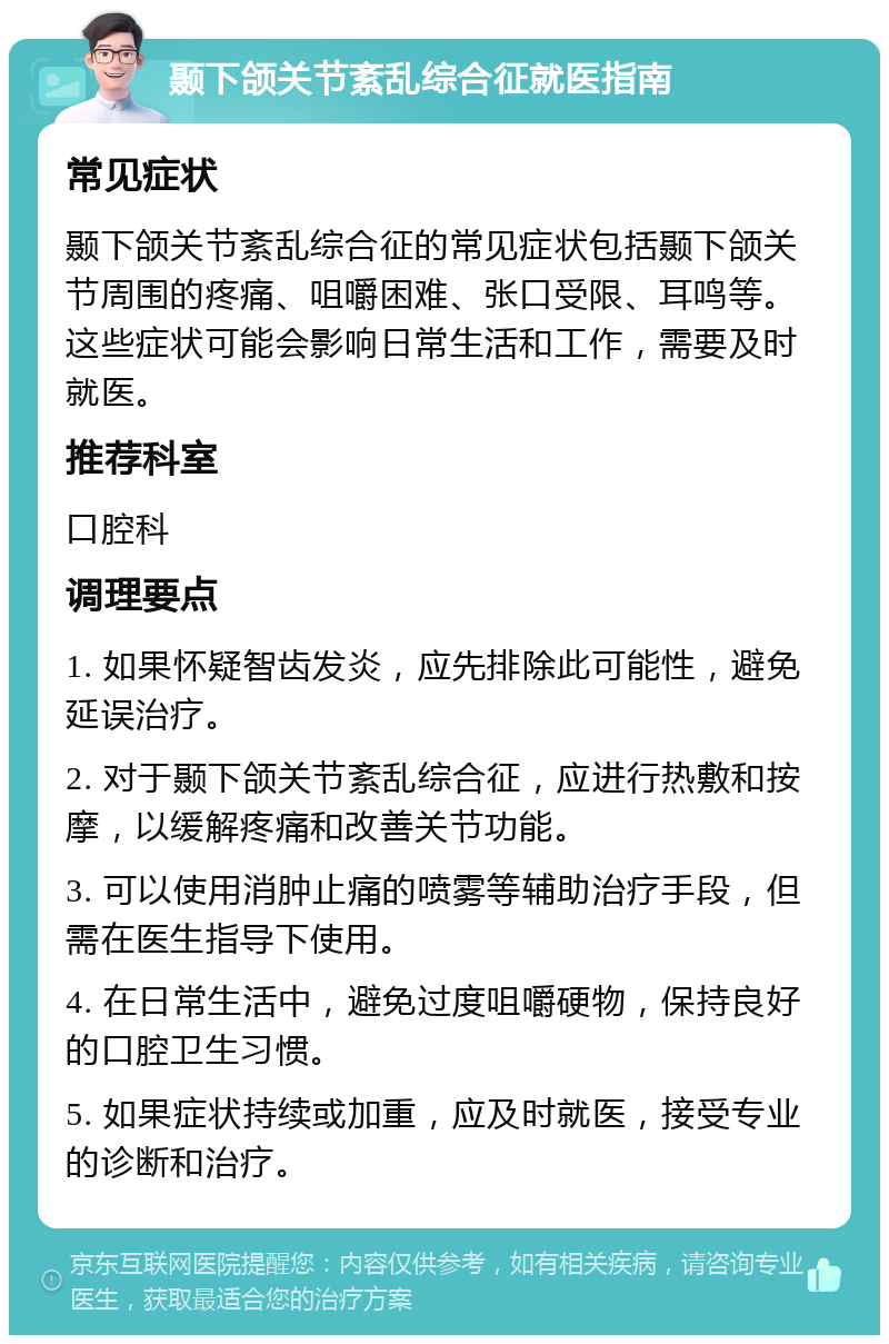 颞下颌关节紊乱综合征就医指南 常见症状 颞下颌关节紊乱综合征的常见症状包括颞下颌关节周围的疼痛、咀嚼困难、张口受限、耳鸣等。这些症状可能会影响日常生活和工作，需要及时就医。 推荐科室 口腔科 调理要点 1. 如果怀疑智齿发炎，应先排除此可能性，避免延误治疗。 2. 对于颞下颌关节紊乱综合征，应进行热敷和按摩，以缓解疼痛和改善关节功能。 3. 可以使用消肿止痛的喷雾等辅助治疗手段，但需在医生指导下使用。 4. 在日常生活中，避免过度咀嚼硬物，保持良好的口腔卫生习惯。 5. 如果症状持续或加重，应及时就医，接受专业的诊断和治疗。