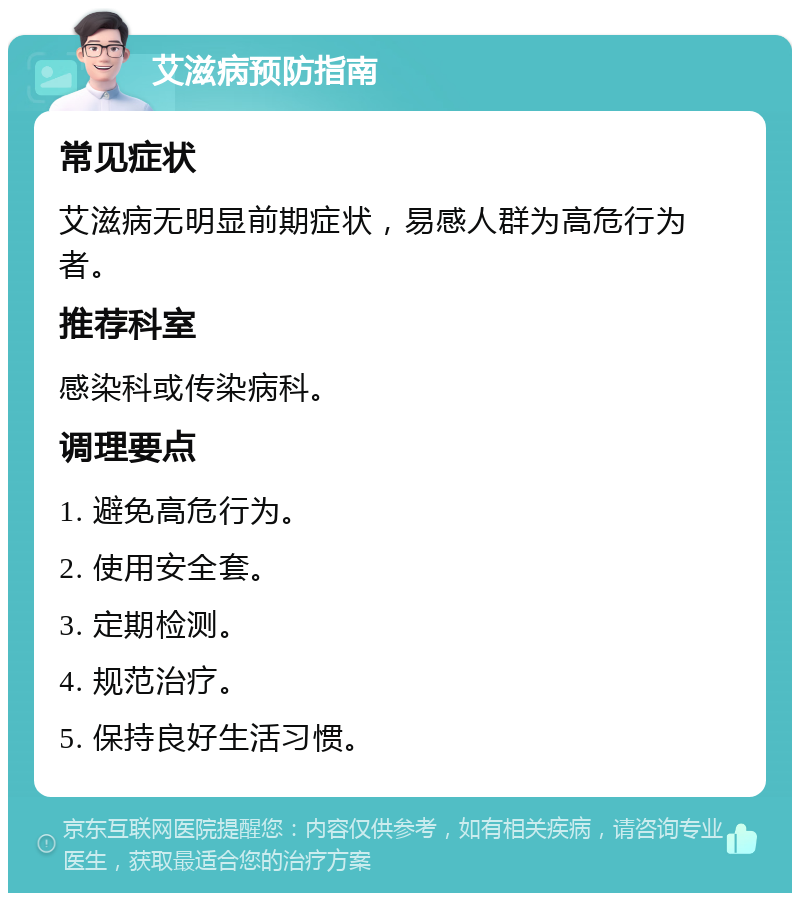 艾滋病预防指南 常见症状 艾滋病无明显前期症状，易感人群为高危行为者。 推荐科室 感染科或传染病科。 调理要点 1. 避免高危行为。 2. 使用安全套。 3. 定期检测。 4. 规范治疗。 5. 保持良好生活习惯。