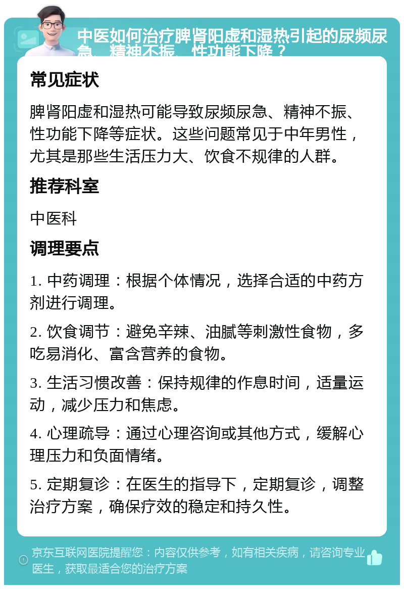 中医如何治疗脾肾阳虚和湿热引起的尿频尿急、精神不振、性功能下降？ 常见症状 脾肾阳虚和湿热可能导致尿频尿急、精神不振、性功能下降等症状。这些问题常见于中年男性，尤其是那些生活压力大、饮食不规律的人群。 推荐科室 中医科 调理要点 1. 中药调理：根据个体情况，选择合适的中药方剂进行调理。 2. 饮食调节：避免辛辣、油腻等刺激性食物，多吃易消化、富含营养的食物。 3. 生活习惯改善：保持规律的作息时间，适量运动，减少压力和焦虑。 4. 心理疏导：通过心理咨询或其他方式，缓解心理压力和负面情绪。 5. 定期复诊：在医生的指导下，定期复诊，调整治疗方案，确保疗效的稳定和持久性。