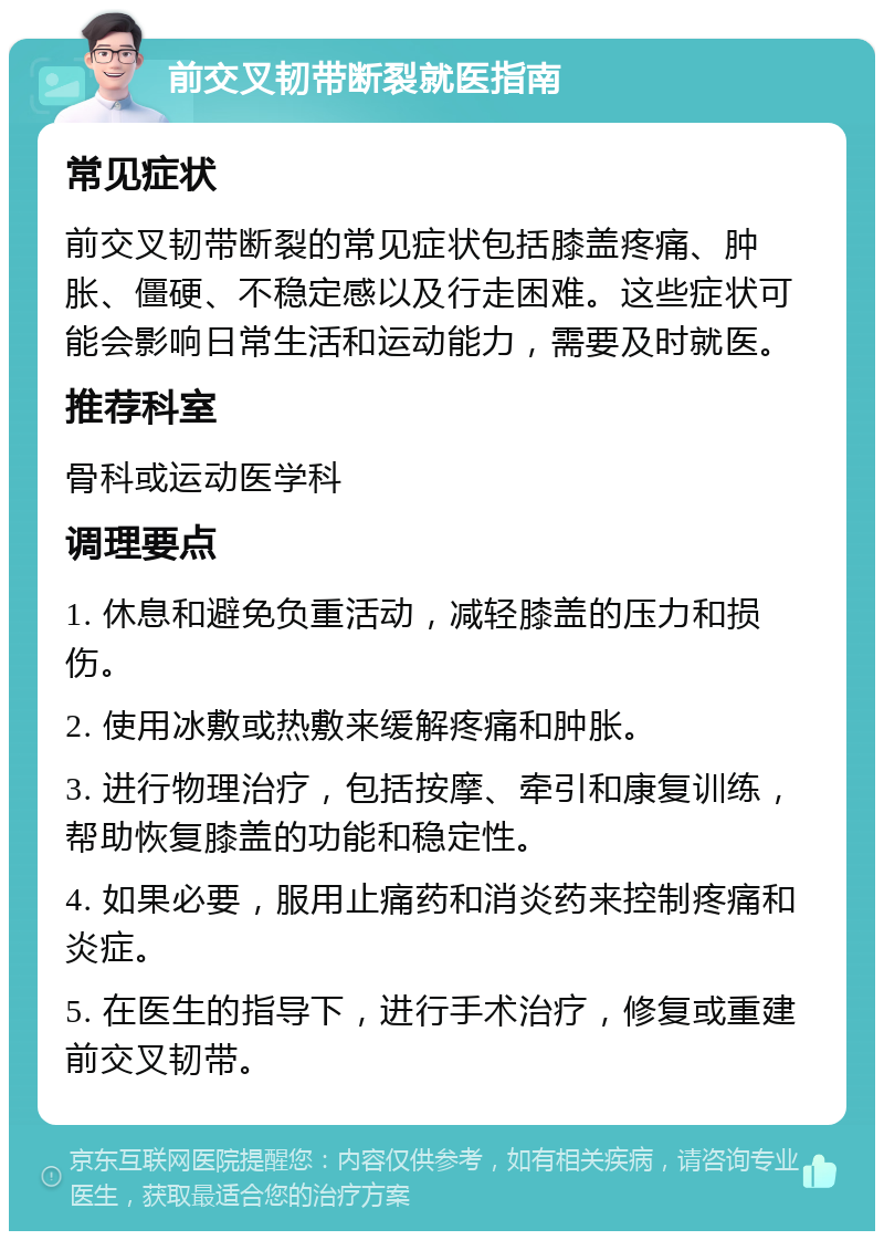 前交叉韧带断裂就医指南 常见症状 前交叉韧带断裂的常见症状包括膝盖疼痛、肿胀、僵硬、不稳定感以及行走困难。这些症状可能会影响日常生活和运动能力，需要及时就医。 推荐科室 骨科或运动医学科 调理要点 1. 休息和避免负重活动，减轻膝盖的压力和损伤。 2. 使用冰敷或热敷来缓解疼痛和肿胀。 3. 进行物理治疗，包括按摩、牵引和康复训练，帮助恢复膝盖的功能和稳定性。 4. 如果必要，服用止痛药和消炎药来控制疼痛和炎症。 5. 在医生的指导下，进行手术治疗，修复或重建前交叉韧带。