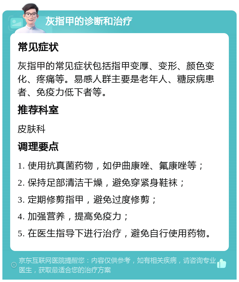 灰指甲的诊断和治疗 常见症状 灰指甲的常见症状包括指甲变厚、变形、颜色变化、疼痛等。易感人群主要是老年人、糖尿病患者、免疫力低下者等。 推荐科室 皮肤科 调理要点 1. 使用抗真菌药物，如伊曲康唑、氟康唑等； 2. 保持足部清洁干燥，避免穿紧身鞋袜； 3. 定期修剪指甲，避免过度修剪； 4. 加强营养，提高免疫力； 5. 在医生指导下进行治疗，避免自行使用药物。