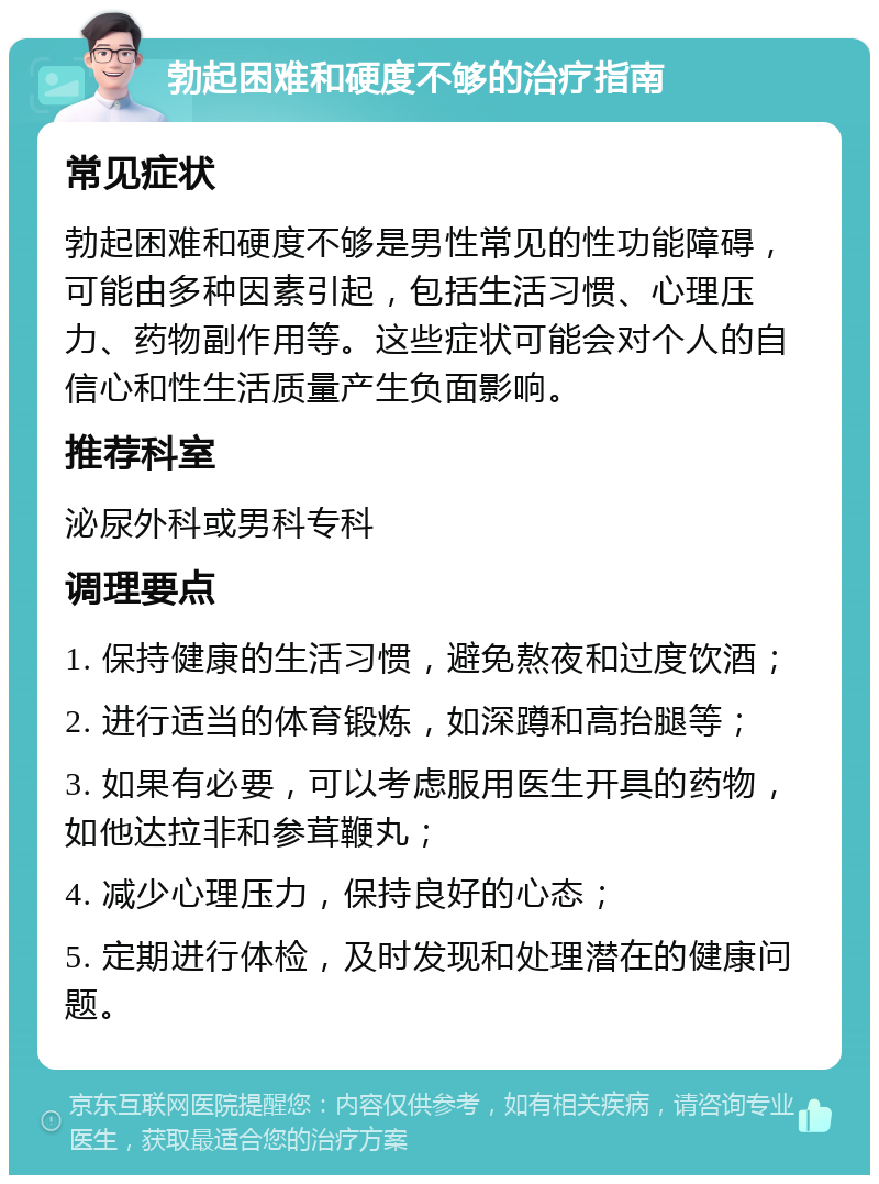 勃起困难和硬度不够的治疗指南 常见症状 勃起困难和硬度不够是男性常见的性功能障碍，可能由多种因素引起，包括生活习惯、心理压力、药物副作用等。这些症状可能会对个人的自信心和性生活质量产生负面影响。 推荐科室 泌尿外科或男科专科 调理要点 1. 保持健康的生活习惯，避免熬夜和过度饮酒； 2. 进行适当的体育锻炼，如深蹲和高抬腿等； 3. 如果有必要，可以考虑服用医生开具的药物，如他达拉非和参茸鞭丸； 4. 减少心理压力，保持良好的心态； 5. 定期进行体检，及时发现和处理潜在的健康问题。