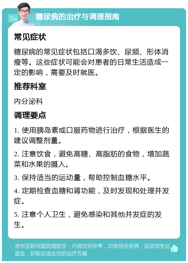 糖尿病的治疗与调理指南 常见症状 糖尿病的常见症状包括口渴多饮、尿频、形体消瘦等。这些症状可能会对患者的日常生活造成一定的影响，需要及时就医。 推荐科室 内分泌科 调理要点 1. 使用胰岛素或口服药物进行治疗，根据医生的建议调整剂量。 2. 注意饮食，避免高糖、高脂肪的食物，增加蔬菜和水果的摄入。 3. 保持适当的运动量，帮助控制血糖水平。 4. 定期检查血糖和肾功能，及时发现和处理并发症。 5. 注意个人卫生，避免感染和其他并发症的发生。