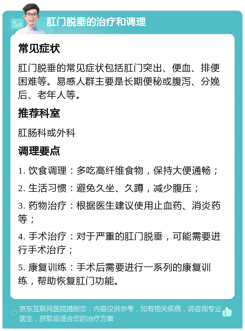 肛门脱垂的治疗和调理 常见症状 肛门脱垂的常见症状包括肛门突出、便血、排便困难等。易感人群主要是长期便秘或腹泻、分娩后、老年人等。 推荐科室 肛肠科或外科 调理要点 1. 饮食调理：多吃高纤维食物，保持大便通畅； 2. 生活习惯：避免久坐、久蹲，减少腹压； 3. 药物治疗：根据医生建议使用止血药、消炎药等； 4. 手术治疗：对于严重的肛门脱垂，可能需要进行手术治疗； 5. 康复训练：手术后需要进行一系列的康复训练，帮助恢复肛门功能。