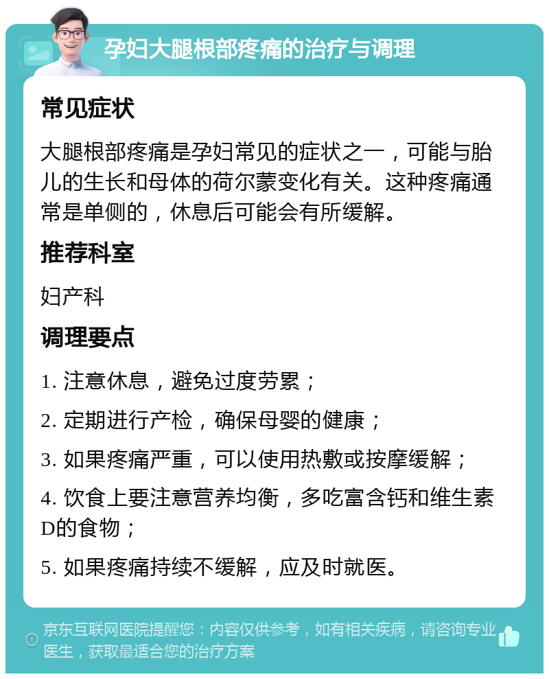 孕妇大腿根部疼痛的治疗与调理 常见症状 大腿根部疼痛是孕妇常见的症状之一，可能与胎儿的生长和母体的荷尔蒙变化有关。这种疼痛通常是单侧的，休息后可能会有所缓解。 推荐科室 妇产科 调理要点 1. 注意休息，避免过度劳累； 2. 定期进行产检，确保母婴的健康； 3. 如果疼痛严重，可以使用热敷或按摩缓解； 4. 饮食上要注意营养均衡，多吃富含钙和维生素D的食物； 5. 如果疼痛持续不缓解，应及时就医。