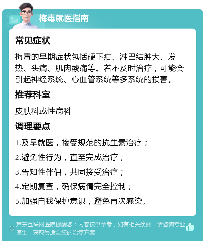 梅毒就医指南 常见症状 梅毒的早期症状包括硬下疳、淋巴结肿大、发热、头痛、肌肉酸痛等。若不及时治疗，可能会引起神经系统、心血管系统等多系统的损害。 推荐科室 皮肤科或性病科 调理要点 1.及早就医，接受规范的抗生素治疗； 2.避免性行为，直至完成治疗； 3.告知性伴侣，共同接受治疗； 4.定期复查，确保病情完全控制； 5.加强自我保护意识，避免再次感染。