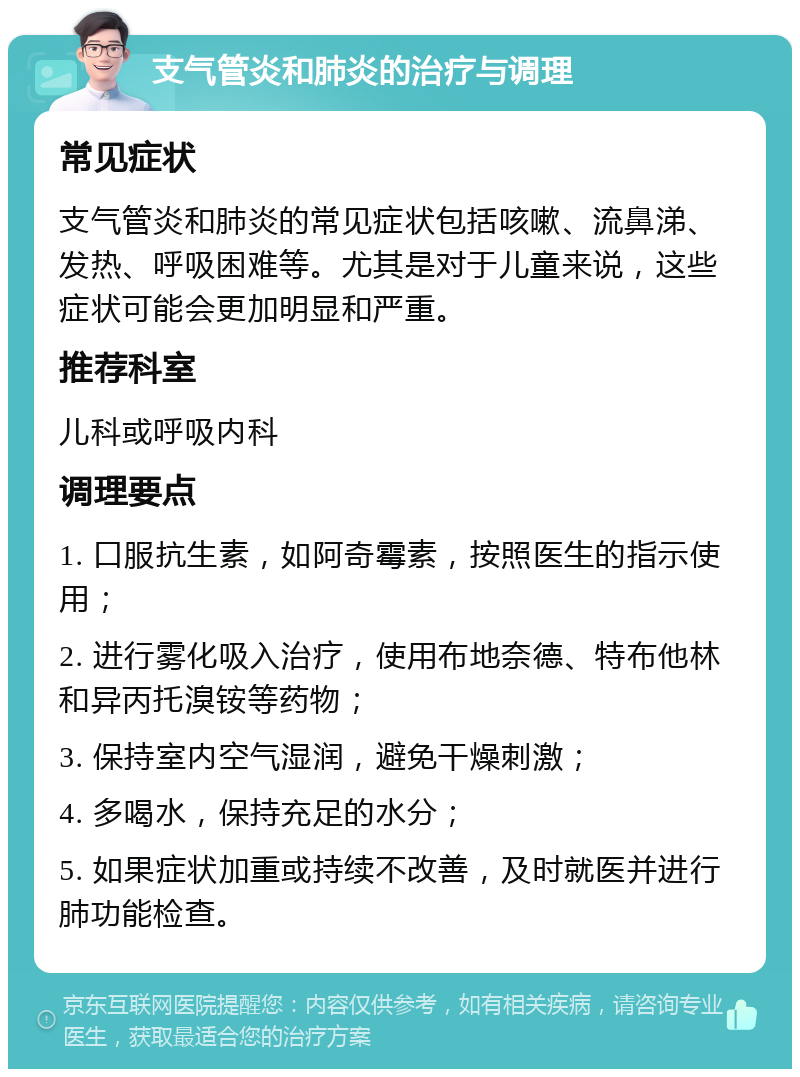 支气管炎和肺炎的治疗与调理 常见症状 支气管炎和肺炎的常见症状包括咳嗽、流鼻涕、发热、呼吸困难等。尤其是对于儿童来说，这些症状可能会更加明显和严重。 推荐科室 儿科或呼吸内科 调理要点 1. 口服抗生素，如阿奇霉素，按照医生的指示使用； 2. 进行雾化吸入治疗，使用布地奈德、特布他林和异丙托溴铵等药物； 3. 保持室内空气湿润，避免干燥刺激； 4. 多喝水，保持充足的水分； 5. 如果症状加重或持续不改善，及时就医并进行肺功能检查。