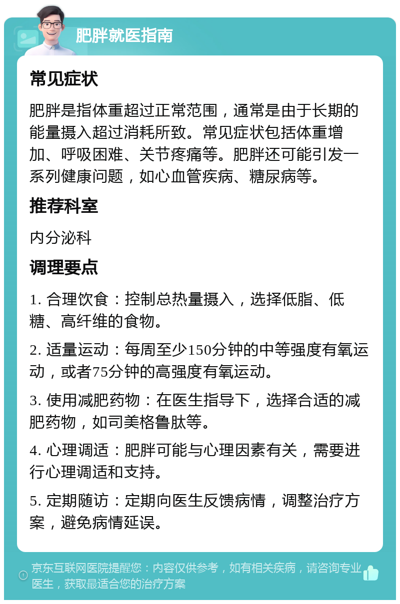 肥胖就医指南 常见症状 肥胖是指体重超过正常范围，通常是由于长期的能量摄入超过消耗所致。常见症状包括体重增加、呼吸困难、关节疼痛等。肥胖还可能引发一系列健康问题，如心血管疾病、糖尿病等。 推荐科室 内分泌科 调理要点 1. 合理饮食：控制总热量摄入，选择低脂、低糖、高纤维的食物。 2. 适量运动：每周至少150分钟的中等强度有氧运动，或者75分钟的高强度有氧运动。 3. 使用减肥药物：在医生指导下，选择合适的减肥药物，如司美格鲁肽等。 4. 心理调适：肥胖可能与心理因素有关，需要进行心理调适和支持。 5. 定期随访：定期向医生反馈病情，调整治疗方案，避免病情延误。